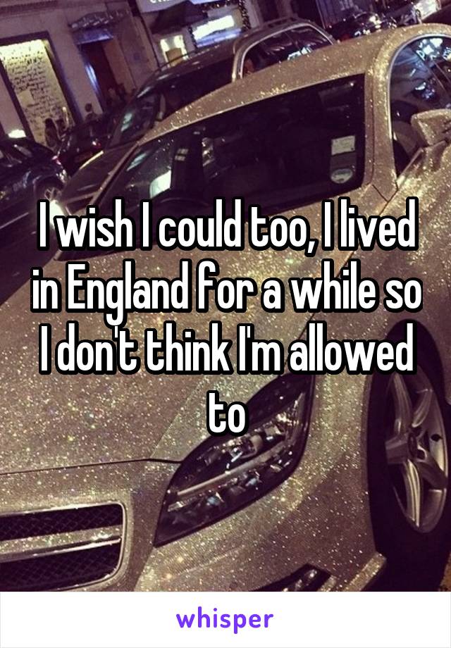 I wish I could too, I lived in England for a while so I don't think I'm allowed to