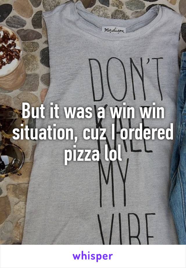 But it was a win win situation, cuz I ordered pizza lol
