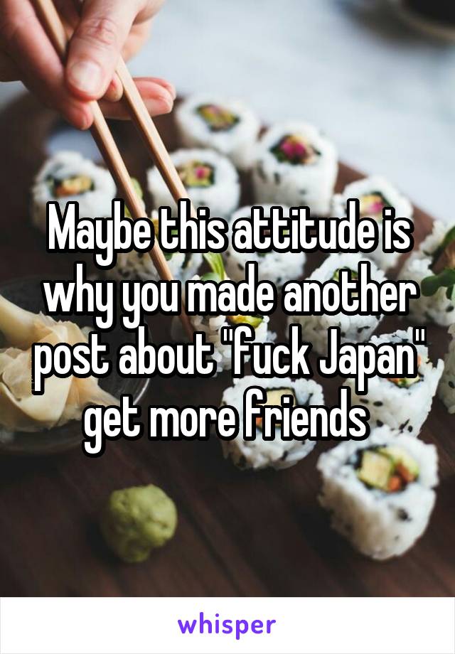 Maybe this attitude is why you made another post about "fuck Japan" get more friends 