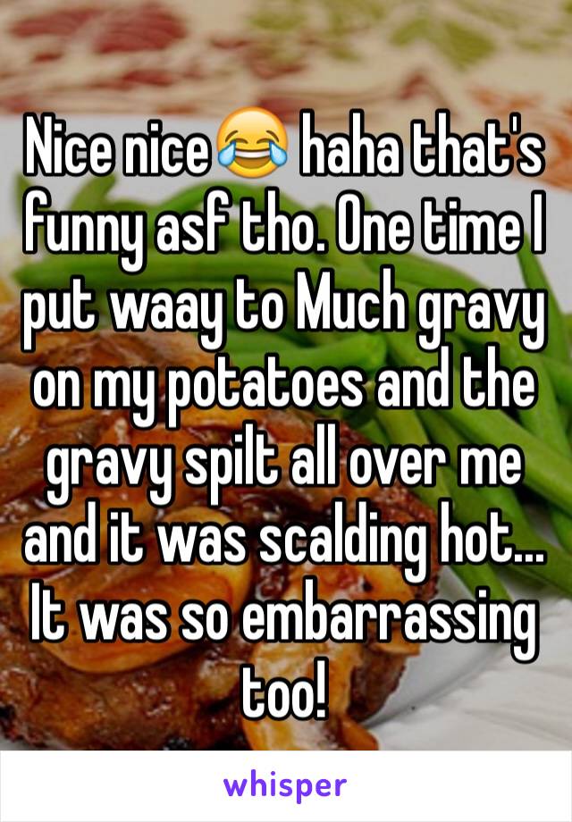 Nice nice😂 haha that's funny asf tho. One time I put waay to Much gravy on my potatoes and the gravy spilt all over me and it was scalding hot... It was so embarrassing too!