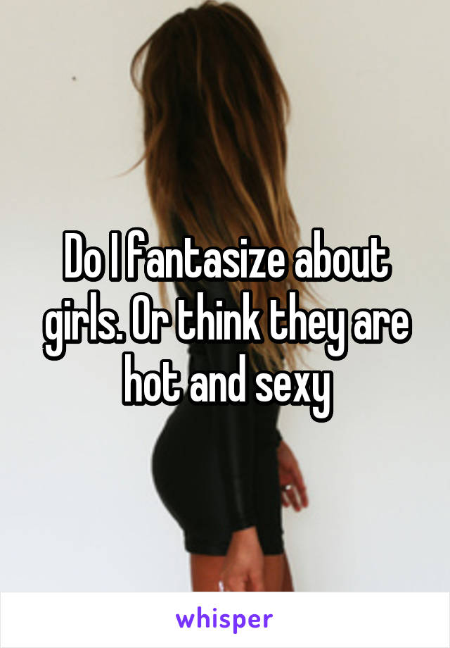 Do I fantasize about girls. Or think they are hot and sexy