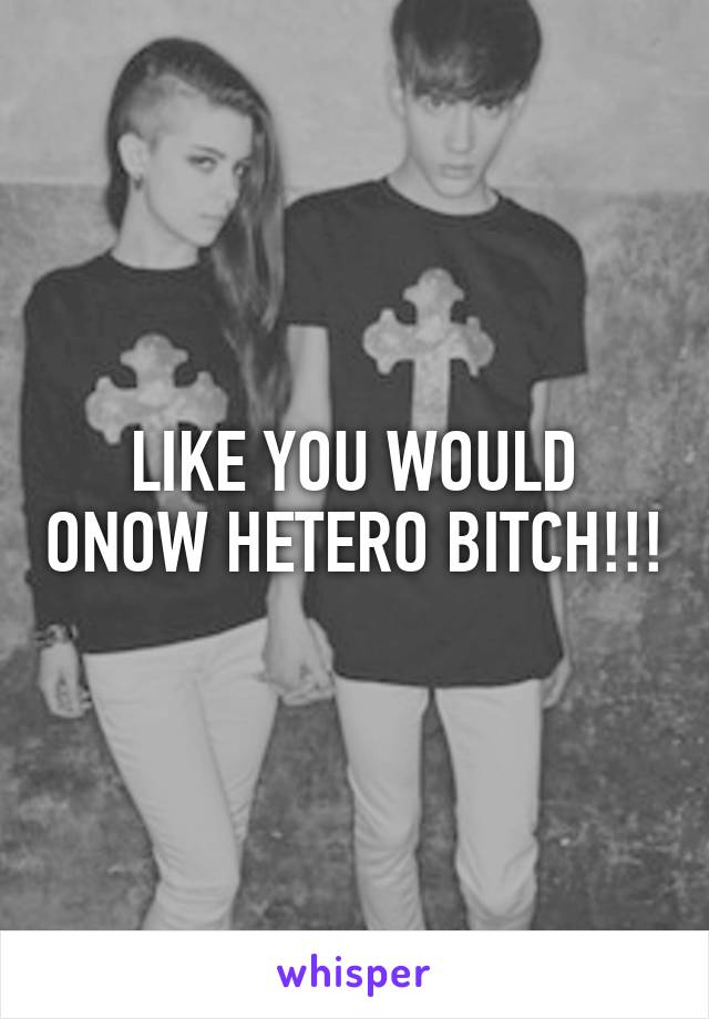 LIKE YOU WOULD ONOW HETERO BITCH!!!