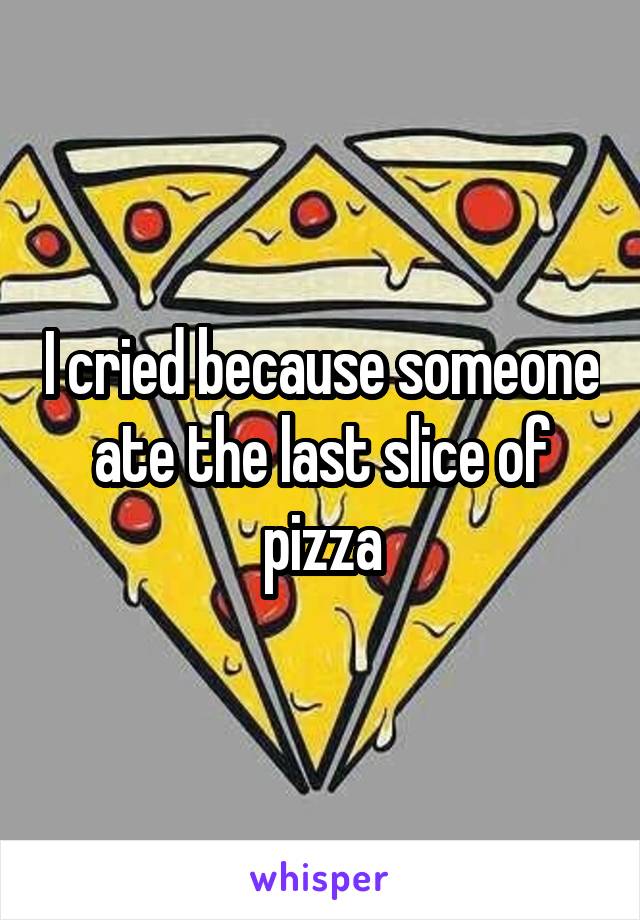 I cried because someone ate the last slice of pizza