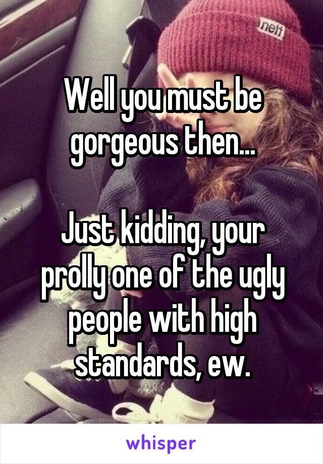 Well you must be gorgeous then...

Just kidding, your prolly one of the ugly people with high standards, ew.