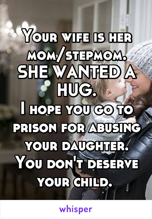 Your wife is her mom/stepmom.
SHE WANTED A HUG.
I hope you go to prison for abusing your daughter.
You don't deserve your child. 