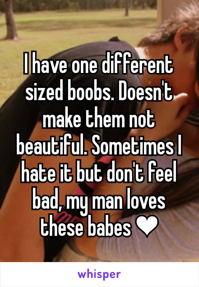 I have one different sized boobs. Doesn't make them not beautiful. Sometimes I hate it but don't feel bad, my man loves these babes ❤