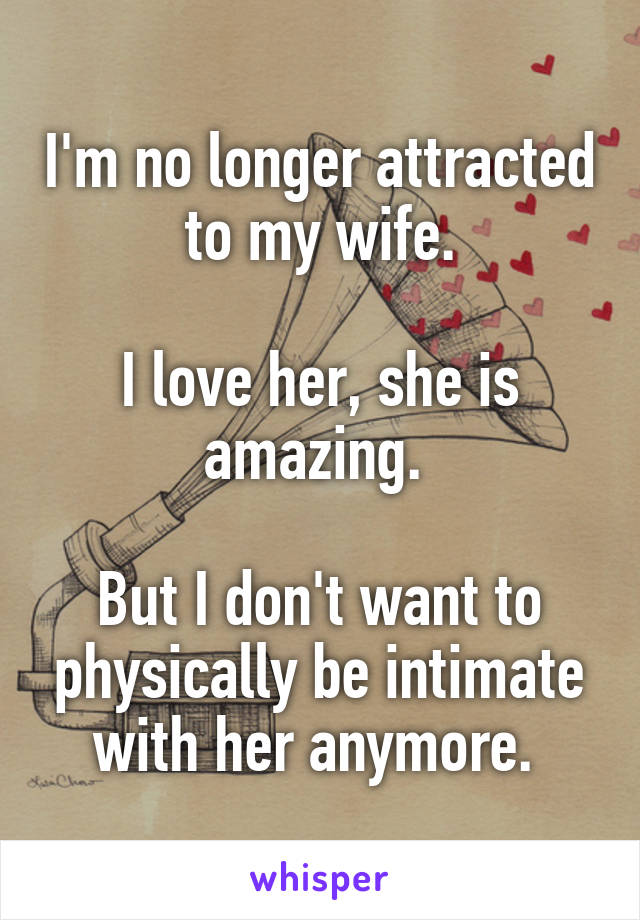 I'm no longer attracted to my wife.

I love her, she is amazing. 

But I don't want to physically be intimate with her anymore. 