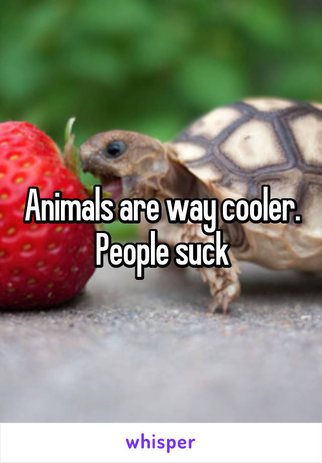 Animals are way cooler. People suck