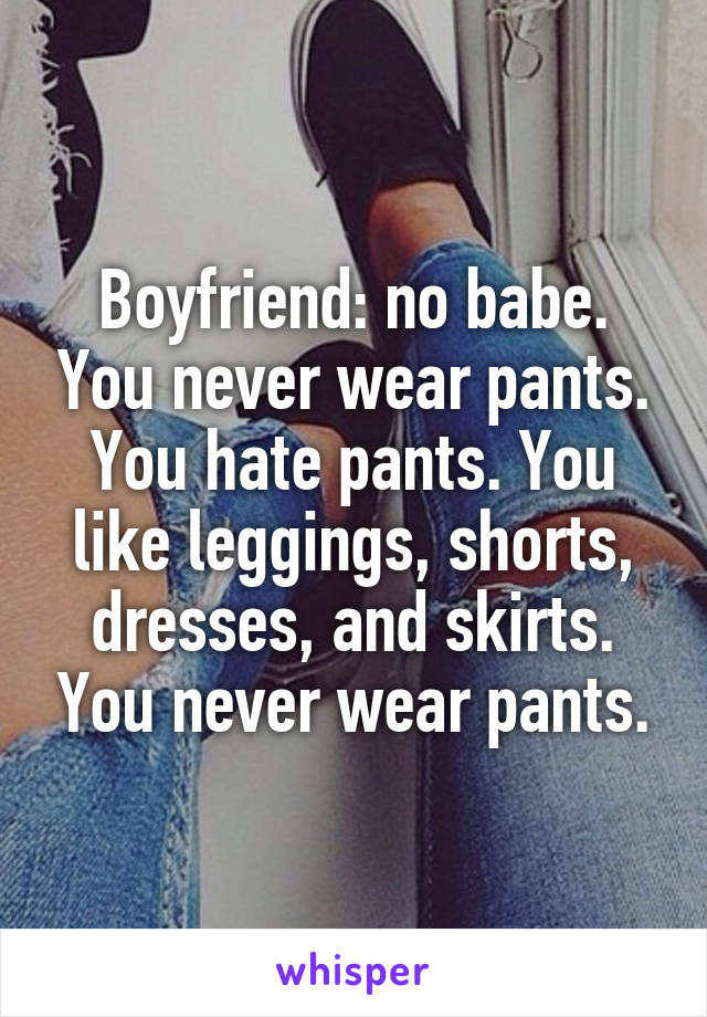 Boyfriend: no babe. You never wear pants. You hate pants. You like leggings, shorts, dresses, and skirts. You never wear pants.