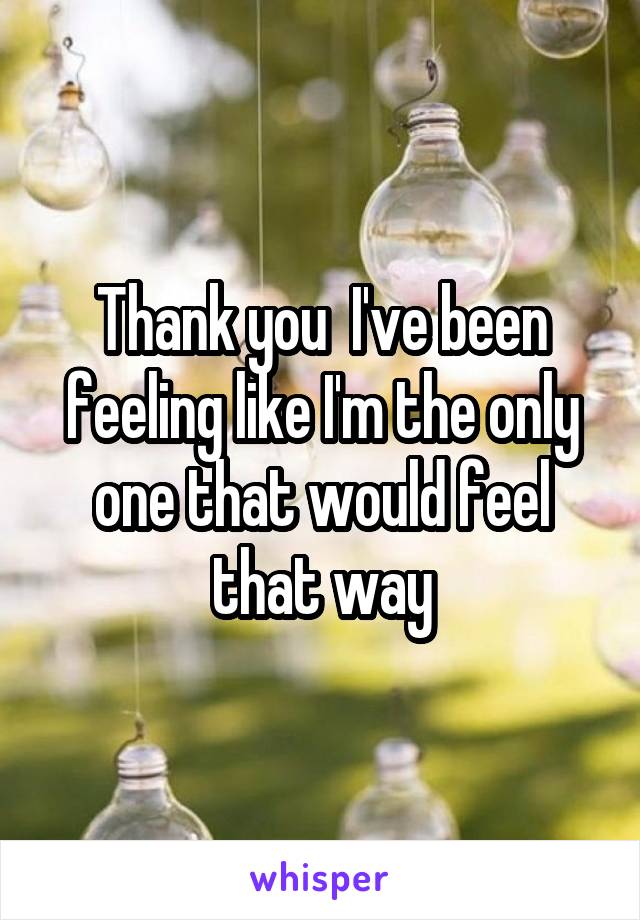 Thank you  I've been feeling like I'm the only one that would feel that way