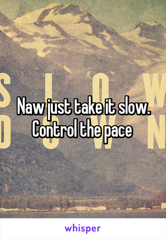 Naw just take it slow. Control the pace 