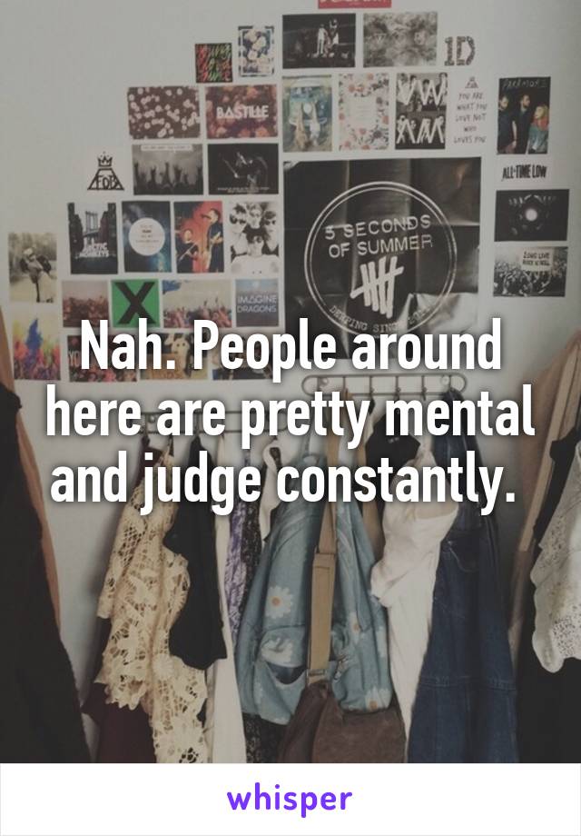 Nah. People around here are pretty mental and judge constantly. 