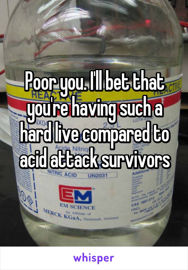 Poor you. I'll bet that you're having such a hard live compared to acid attack survivors
