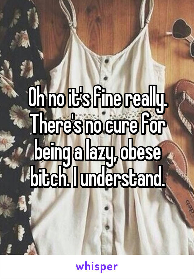 Oh no it's fine really. There's no cure for being a lazy, obese bitch. I understand.