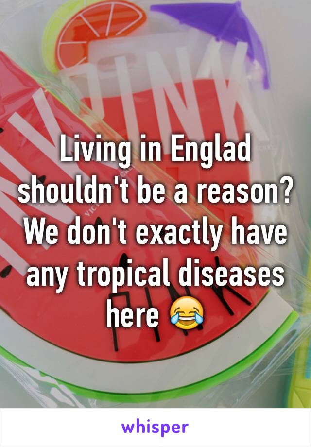 Living in Englad shouldn't be a reason? We don't exactly have any tropical diseases here 😂