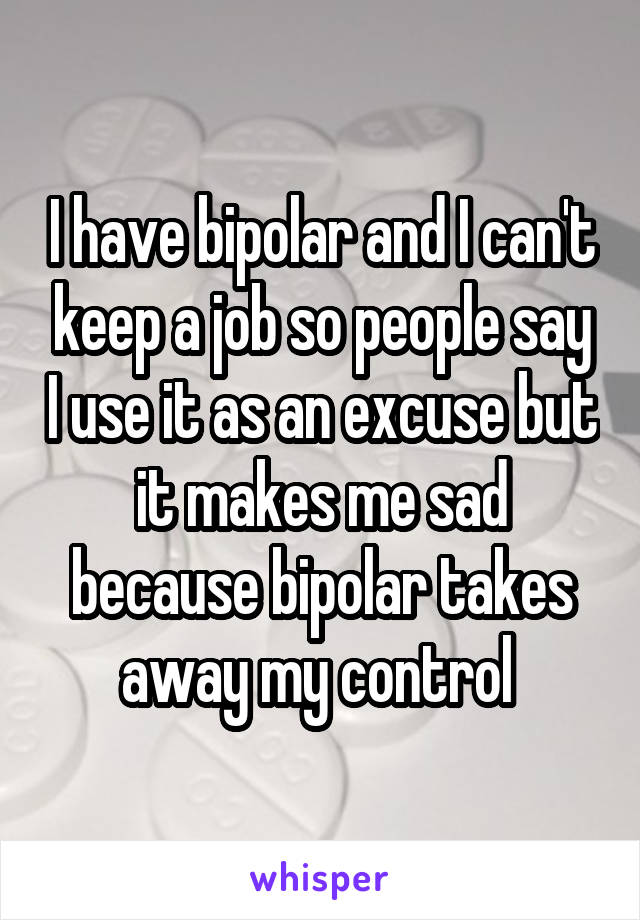 I have bipolar and I can't keep a job so people say I use it as an excuse but it makes me sad because bipolar takes away my control 