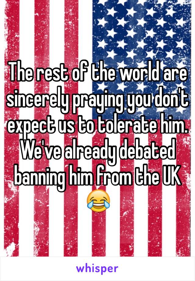 The rest of the world are sincerely praying you don't expect us to tolerate him. We've already debated banning him from the UK 😂