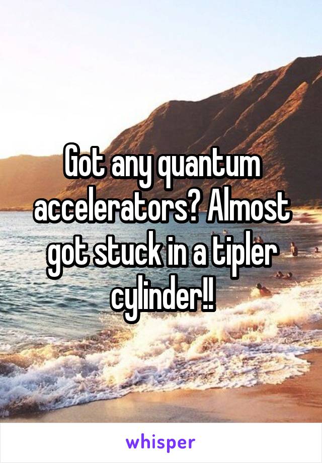 Got any quantum accelerators? Almost got stuck in a tipler cylinder!!