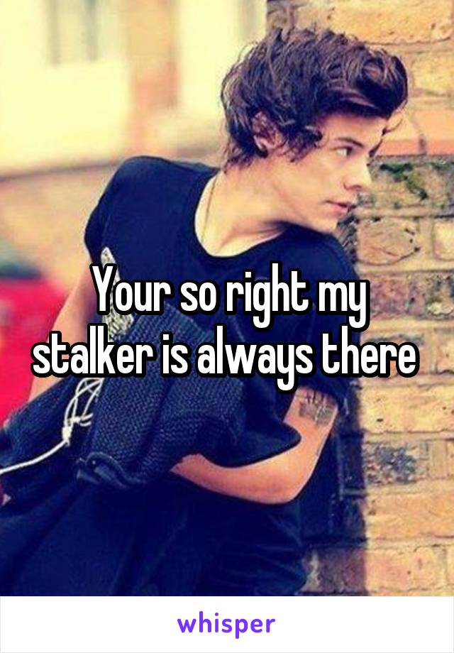 Your so right my stalker is always there 