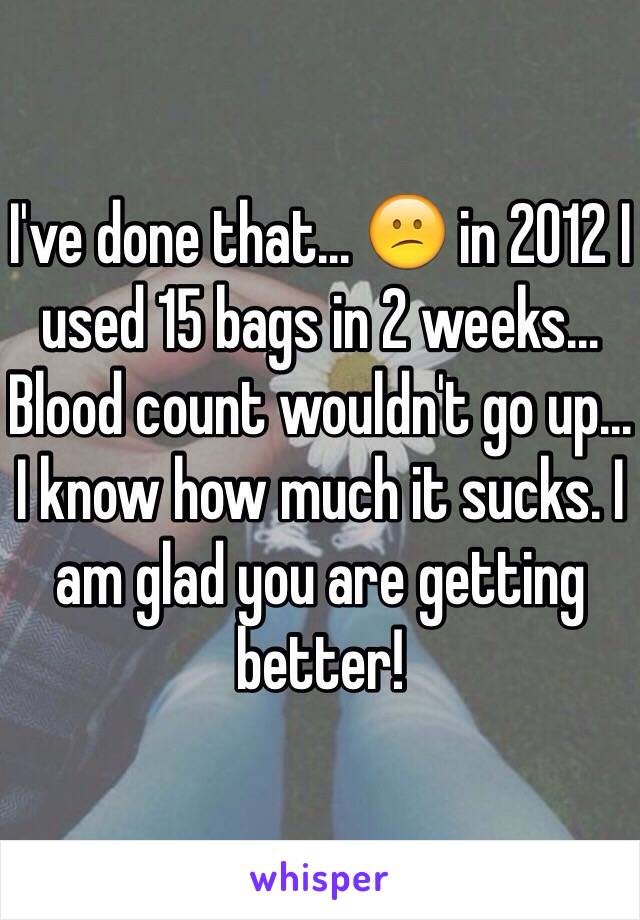I've done that... 😕 in 2012 I used 15 bags in 2 weeks... Blood count wouldn't go up... I know how much it sucks. I am glad you are getting better! 