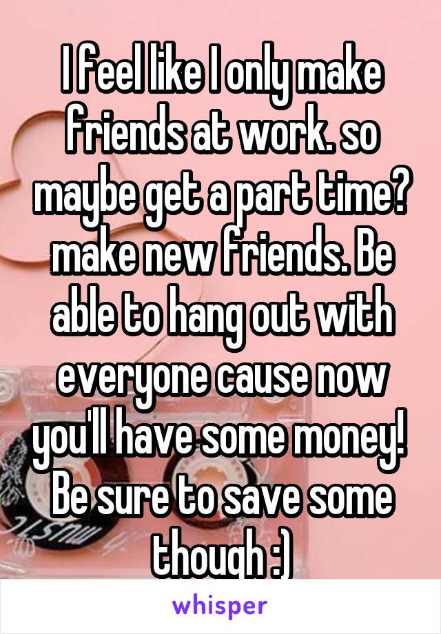 I feel like I only make friends at work. so maybe get a part time? make new friends. Be able to hang out with everyone cause now you'll have some money! 
Be sure to save some though :)