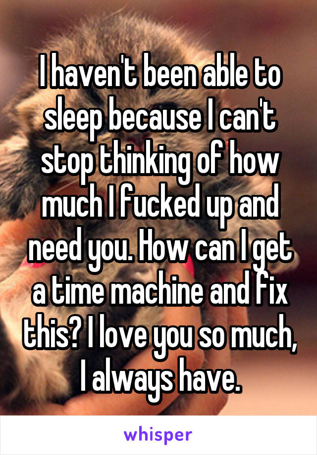 I haven't been able to sleep because I can't stop thinking of how much I fucked up and need you. How can I get a time machine and fix this? I love you so much, I always have.