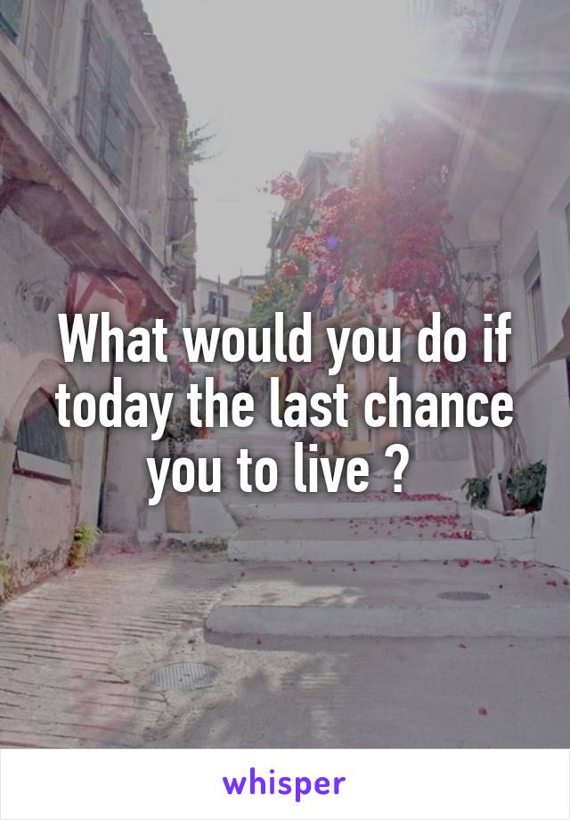 What would you do if today the last chance you to live ? 