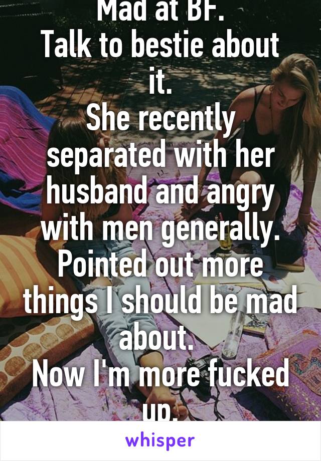 Mad at BF.
Talk to bestie about it.
She recently separated with her husband and angry with men generally. Pointed out more things I should be mad about. 
Now I'm more fucked up.
 