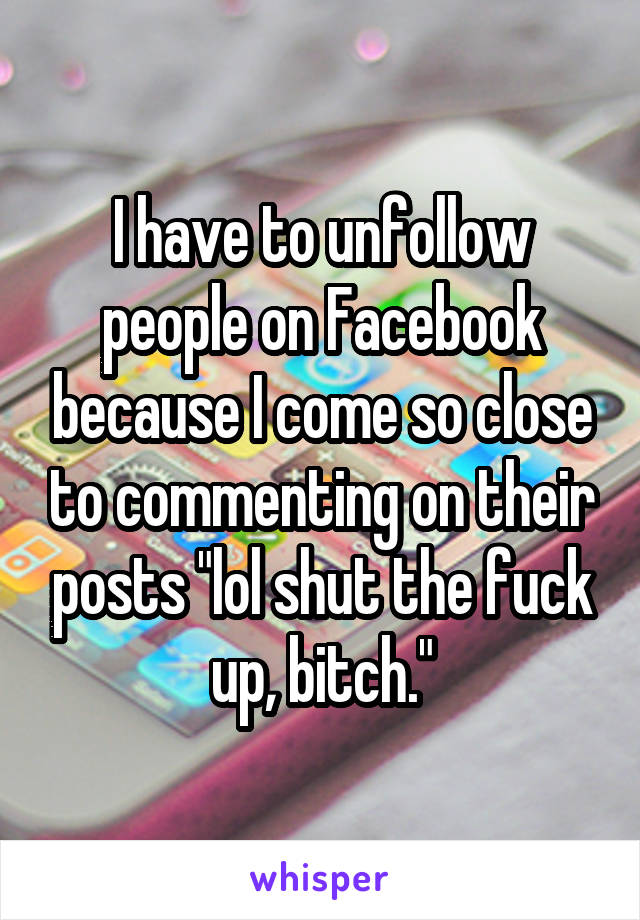I have to unfollow people on Facebook because I come so close to commenting on their posts "lol shut the fuck up, bitch."