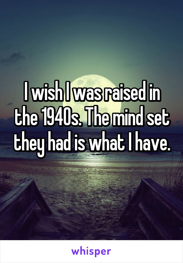 I wish I was raised in the 1940s. The mind set they had is what I have. 