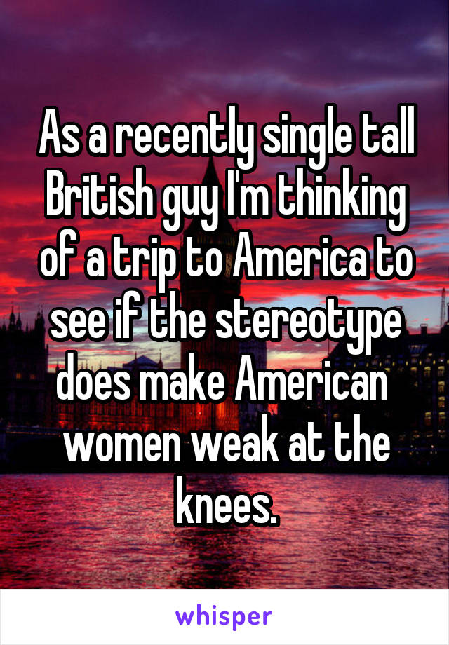 As a recently single tall British guy I'm thinking of a trip to America to see if the stereotype does make American  women weak at the knees.