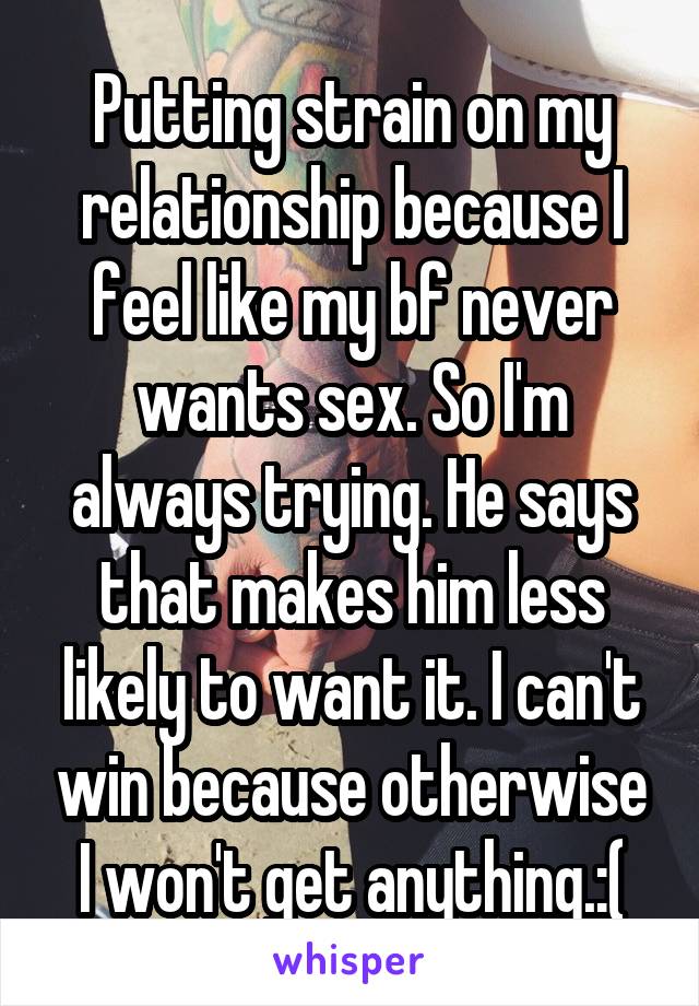 Putting strain on my relationship because I feel like my bf never wants sex. So I'm always trying. He says that makes him less likely to want it. I can't win because otherwise I won't get anything.:(