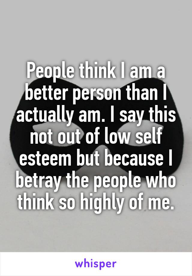 People think I am a better person than I actually am. I say this not out of low self esteem but because I betray the people who think so highly of me.