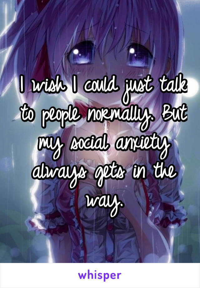 I wish I could just talk to people normally. But my social anxiety always gets in the way.