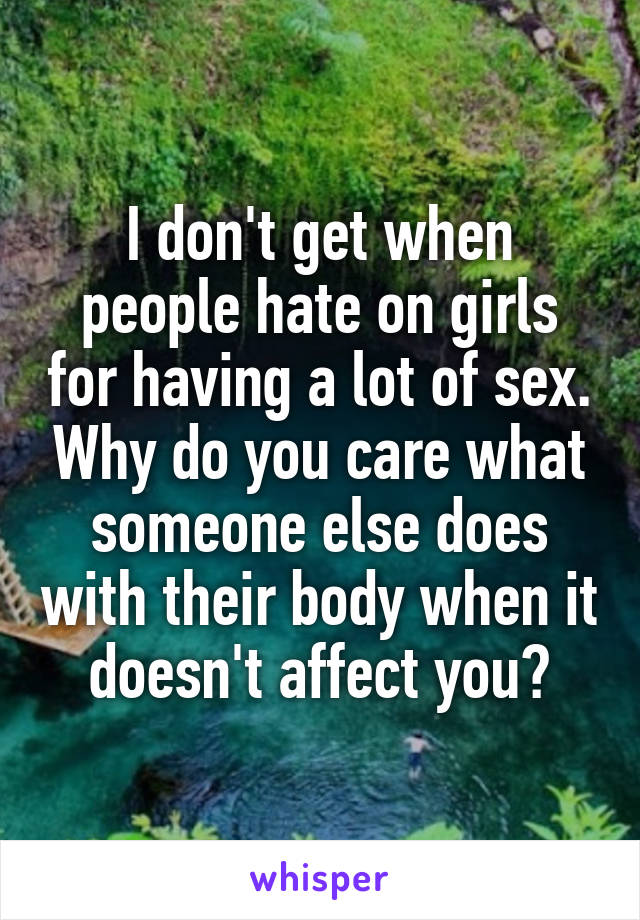 I don't get when people hate on girls for having a lot of sex. Why do you care what someone else does with their body when it doesn't affect you?