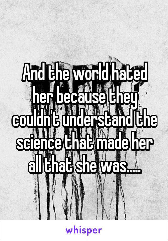 And the world hated her because they couldn't understand the science that made her all that she was.....
