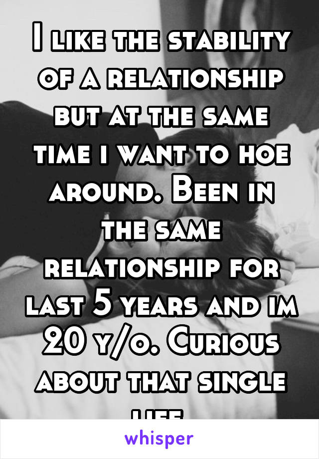 I like the stability of a relationship but at the same time i want to hoe around. Been in the same relationship for last 5 years and im 20 y/o. Curious about that single life.