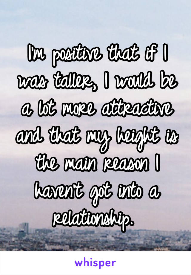 I'm positive that if I was taller, I would be a lot more attractive and that my height is the main reason I haven't got into a relationship. 