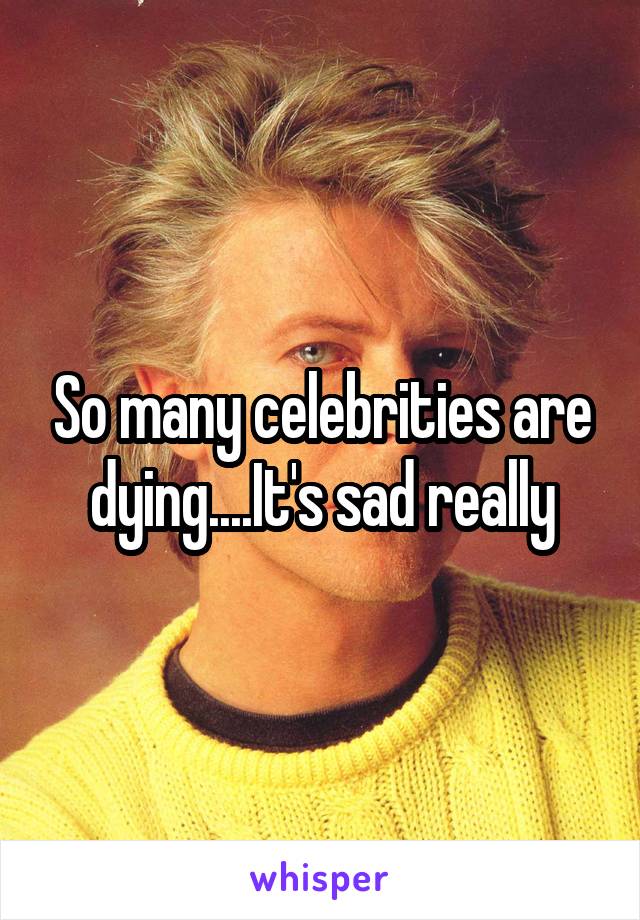 So many celebrities are dying....It's sad really