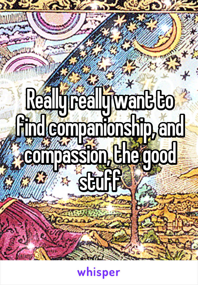 Really really want to find companionship, and compassion, the good stuff