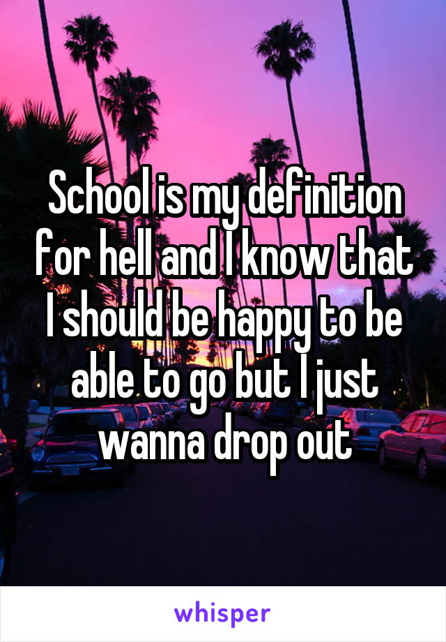 School is my definition for hell and I know that I should be happy to be able to go but I just wanna drop out