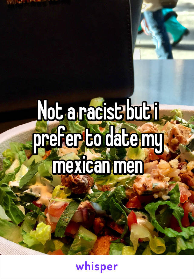 Not a racist but i prefer to date my mexican men