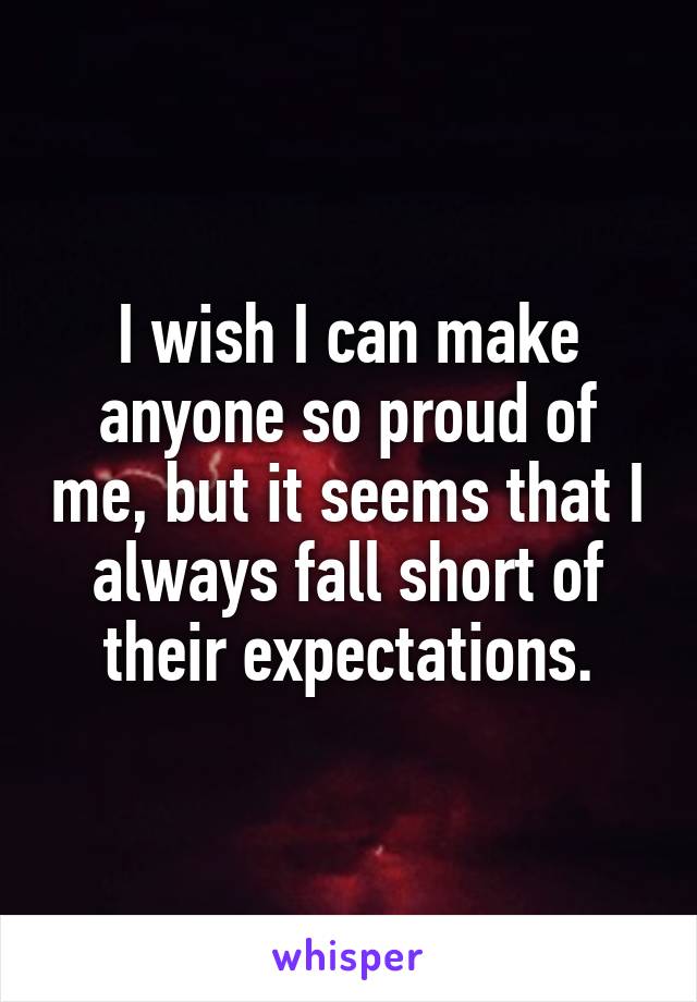I wish I can make anyone so proud of me, but it seems that I always fall short of their expectations.
