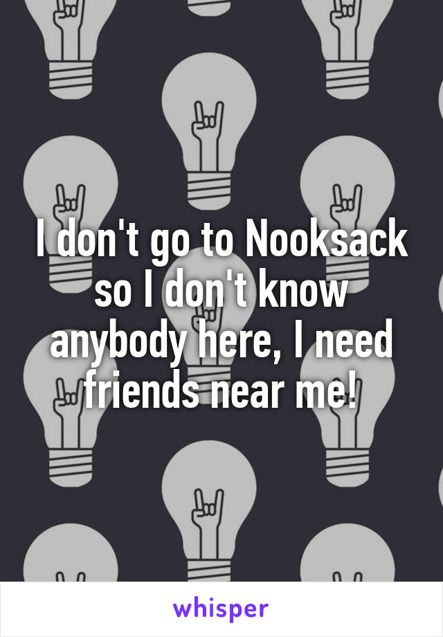 I don't go to Nooksack so I don't know anybody here, I need friends near me!