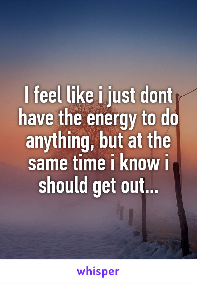 I feel like i just dont have the energy to do anything, but at the same time i know i should get out...