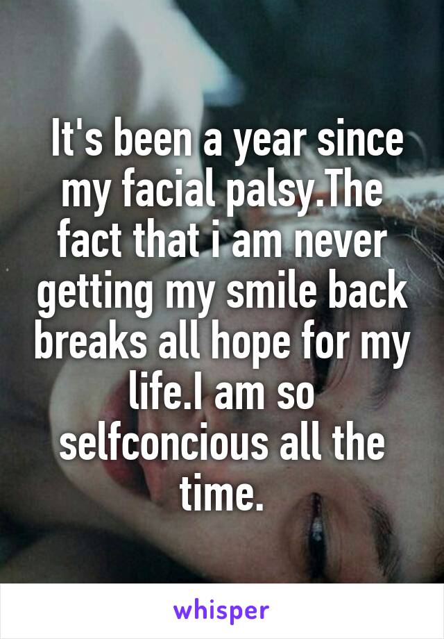  It's been a year since my facial palsy.The fact that i am never getting my smile back breaks all hope for my life.I am so selfconcious all the time.