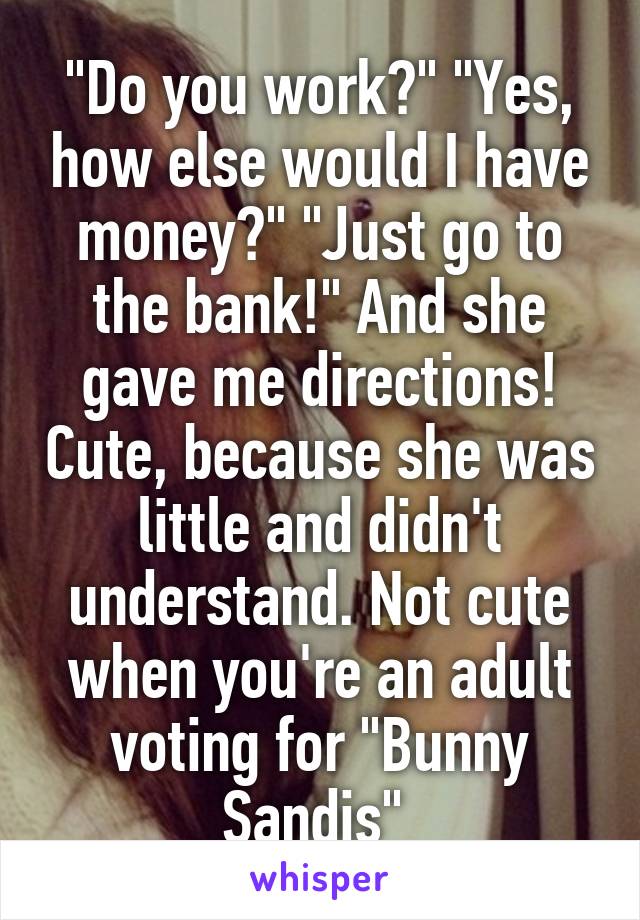"Do you work?" "Yes, how else would I have money?" "Just go to the bank!" And she gave me directions! Cute, because she was little and didn't understand. Not cute when you're an adult voting for "Bunny Sandis" 