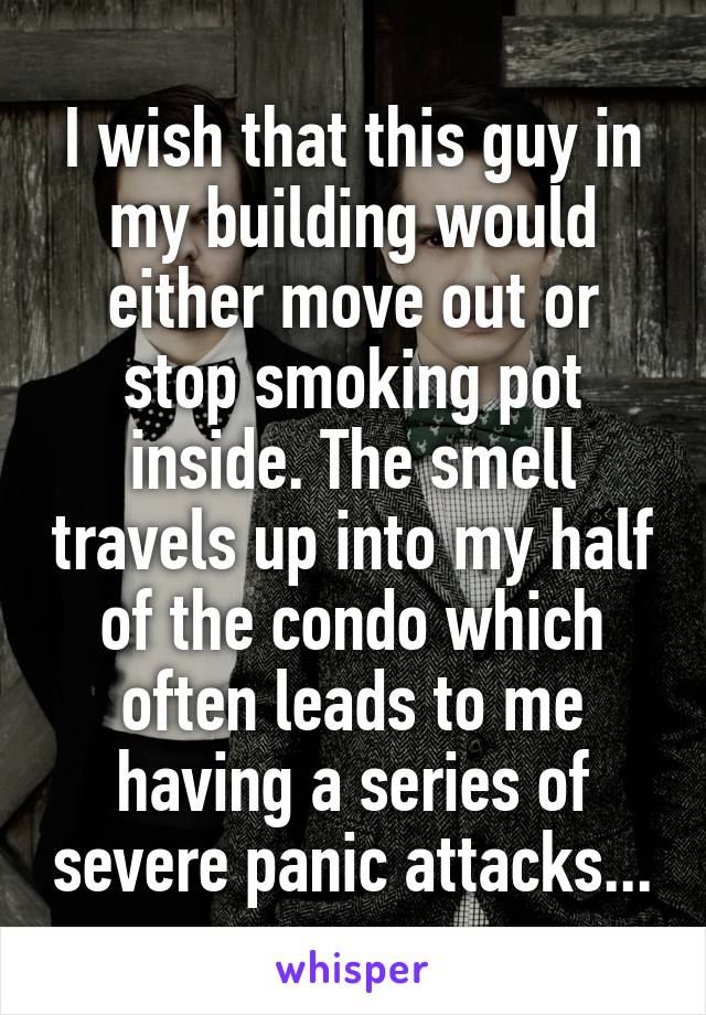 I wish that this guy in my building would either move out or stop smoking pot inside. The smell travels up into my half of the condo which often leads to me having a series of severe panic attacks...