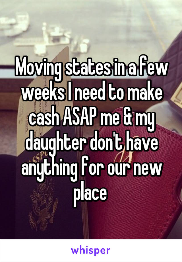 Moving states in a few weeks I need to make cash ASAP me & my daughter don't have anything for our new place 
