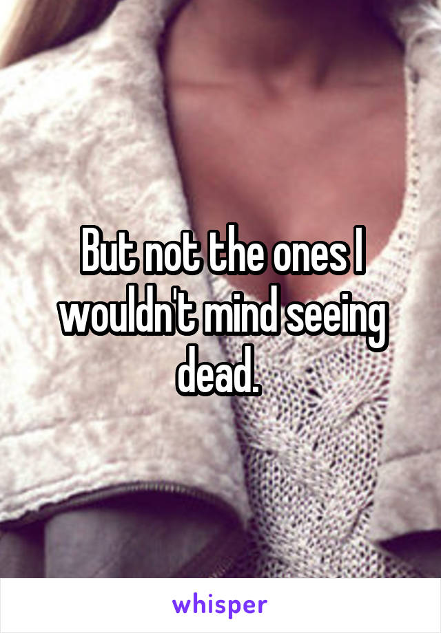 But not the ones I wouldn't mind seeing dead. 